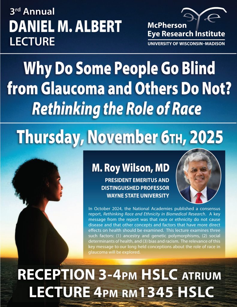 Poster of the 3rd Annual Daniel M. Albert Lecture featuring M. Roy Wilson with his lecture entitled "Why do some people go blind from Glaucoma and others do not? Rethinking the role of race". The lecture will be at 4pm on Thursday November 6th in the HSLC 1345. There will be a reception in the HSLC Atrium from 3-4pm
